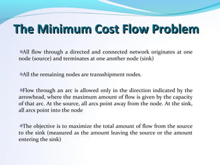 The Minimum Cost Flow ProblemThe Minimum Cost Flow Problem
All flow through a directed and connected network originates at one
node (source) and terminates at one another node (sink)
All the remaining nodes are transshipment nodes.
Flow through an arc is allowed only in the direction indicated by the
arrowhead, where the maximum amount of flow is given by the capacity
of that arc. At the source, all arcs point away from the node. At the sink,
all arcs point into the node
The objective is to maximize the total amount of flow from the source
to the sink (measured as the amount leaving the source or the amount
entering the sink)
 