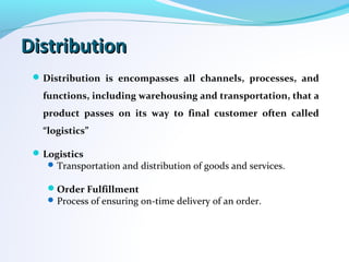 DistributionDistribution
Distribution is encompasses all channels, processes, and
functions, including warehousing and transportation, that a
product passes on its way to final customer often called
“logistics”
Logistics
Transportation and distribution of goods and services.
Order Fulfillment
Process of ensuring on-time delivery of an order.
 
