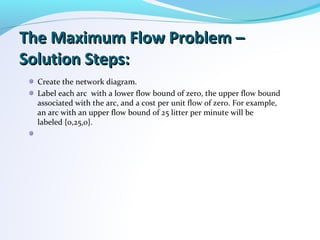 The Maximum Flow Problem –The Maximum Flow Problem –
Solution Steps:Solution Steps:
Create the network diagram.
Label each arc with a lower flow bound of zero, the upper flow bound
associated with the arc, and a cost per unit flow of zero. For example,
an arc with an upper flow bound of 25 litter per minute will be
labeled {0,25,0}.
 