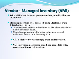 Vendor - Managed Inventory (VMI)Vendor - Managed Inventory (VMI)
With VMI Manufacturer generate orders, not distributors
or retailers.
Stocking information is accessed using Electronic Data
Interchange (EDI).
 Manufacturer receive information via EDI about distributor
s’ sales and stock level .
Manufacturer can use this information to create and
maintain a forecast and inventory plan.
VMI a first step toward supply chain collaboration.
VMI increased processing speed, reduced data entry
errors, and improved services.
 