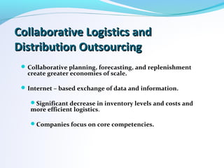 Collaborative Logistics andCollaborative Logistics and
Distribution OutsourcingDistribution Outsourcing
Collaborative planning, forecasting, and replenishment
create greater economies of scale.
Internet – based exchange of data and information.
Significant decrease in inventory levels and costs and
more efficient logistics.
Companies focus on core competencies.
 