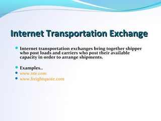 Internet Transportation ExchangeInternet Transportation Exchange
Internet transportation exchanges bring together shipper
who post loads and carriers who post their available
capacity in order to arrange shipments.
Examples..
 www.nte.com
 www.freightquote.com
 