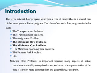 IntroductionIntroduction
The term network flow program describes a type of model that is a special case
of the more general linear program. The class of network flow programs includes
such:
The Transportation Problem.
The Transshipment Problem.
The Assignment Problem.
The Maximum Flow Problem.The Maximum Flow Problem.
The Minimum Cost Problem.The Minimum Cost Problem.
The Minimum Spanning Tree Problem.
The Shortest Path Problem.
Etc.
Network Flow Problems is important because many aspects of actual
situations are readily recognized as networks and the representation of the
model is much more compact than the general linear program.
 
