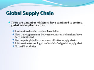 Global Supply ChainGlobal Supply Chain
There are a number of factors have combined to create a
global marketplace such as:
International trade barriers have fallen.
New trade agreements between countries and nations have
been established.
To compete globally requires an effective supply chain.
Information technology I an “enabler” of global supply chain.
No tariffs or duties
 
