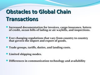 Obstacles to Global ChainObstacles to Global Chain
TransactionsTransactions
Increased documentation for invoices, cargo insurance, letters
of credit, ocean bills of lading or air waybills, and inspections.
Ever changing regulations that vary from country to country
that govern the import and export of goods.
Trade groups, tariffs, duties, and landing costs.
Limited shipping modes.
Differences in communication technology and availability
 