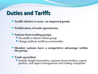 Duties and TariffsDuties and Tariffs
Tariffs (duties) is taxes on imported goods.
Proliferation of trade agreements.
Nations form trading groups.
No tariffs or duties within group.
Charge uniform tariffs to nonmember.
Member nations have a competitive advantage within
the group.
Trade specialists
include freight forwarders, customs house brokers, export
packers, and export management and trading companies
 
