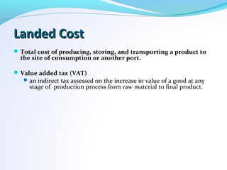 Landed CostLanded Cost
Total cost of producing, storing, and transporting a product to
the site of consumption or another port.
Value added tax (VAT)
an indirect tax assessed on the increase in value of a good at any
stage of production process from raw material to final product.
 