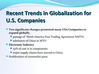 Recent Trends in Globalization forRecent Trends in Globalization for
U.S. CompaniesU.S. Companies
Two significant changes promoted many USA Companies to
expand globally.
passage of North America Free Trading Agreement NAFTA
admission of China in WTO
Electronic Industry
70% of cost is in components
major supply chains have moved to China
Proliferation of counterfeit parts
 