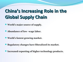 China’s Increasing Role in theChina’s Increasing Role in the
Global Supply ChainGlobal Supply Chain
World’s major source of supply.
Abundance of low –wage labor.
World’s fastest growing market.
Regulatory changes have liberalized its market.
Increased exporting of higher technology products.
 