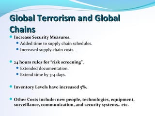 Global Terrorism and GlobalGlobal Terrorism and Global
ChainsChains
Increase Security Measures.
Added time to supply chain schedules.
Increased supply chain costs.
24 hours rules for “risk screening”.
Extended documentation.
Extend time by 3-4 days.
Inventory Levels have increased 5%.
Other Costs include: new people, technologies, equipment,
surveillance, communication, and security systems.. etc.
 