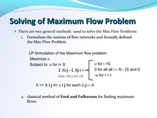 Solving of Maximum Flow ProblemSolving of Maximum Flow Problem
There are two general methods used to solve the Max Flow Problems:
1.1. Formalizes the notions of flow networks and formally definedFormalizes the notions of flow networks and formally defined
the Max-Flow Problem.the Max-Flow Problem.
LP formulation of the Maximum flow problem:
Maximize υ
Subject to: υ for i= S
Σ Xi j - Σ Xj i =
{j:(i,j) A} { j: (j,i) A}∈ ∈
0 =< X i j <= u i j for each (i,j) A∈
2.2. classical method ofclassical method of Ford and FulkersonFord and Fulkerson for finding maximumfor finding maximum
flows.flows.
υ for i =S
0 for all all i N - {S and t}∈
-υ for I = t
 