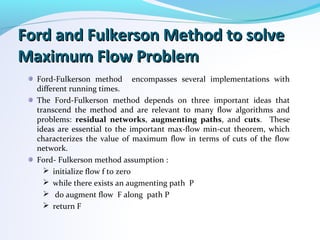 Ford and Fulkerson Method to solveFord and Fulkerson Method to solve
Maximum Flow ProblemMaximum Flow Problem
Ford-Fulkerson method encompasses several implementations with
different running times.
The Ford-Fulkerson method depends on three important ideas that
transcend the method and are relevant to many flow algorithms and
problems: residual networks, augmenting paths, and cuts. These
ideas are essential to the important max-flow min-cut theorem, which
characterizes the value of maximum flow in terms of cuts of the flow
network.
Ford- Fulkerson method assumption :
 initialize flow f to zero
 while there exists an augmenting path P
 do augment flow F along path P
 return F
 