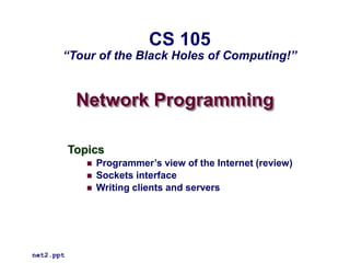 Network Programming
Topics
 Programmer’s view of the Internet (review)
 Sockets interface
 Writing clients and servers
net2.ppt
CS 105
“Tour of the Black Holes of Computing!”
 