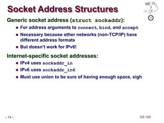 – 14 – CS 105
Socket Address Structures
Generic socket address (struct sockaddr):
 For address arguments to connect, bind, and accept
 Necessary because other networks (non-TCP/IP) have
different address formats
 But doesn’t work for IPv6!
Internet-specific socket addresses:
 IPv4 uses sockaddr_in
 IPv6 uses sockaddr_in6
 Must use union to be sure of having enough space, sigh
 