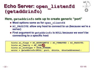 – 22 – CS 105
Here, getaddrinfo sets up to create generic “port”
 Most options same as for open_clientfd
 AI_PASSIVE: allow any host to connect to us (because we’re a
server)
 First argument to getaddrinfo is NULL because we won’t be
connecting to a specific host
Echo Server: open_listenfd
(getaddrinfo)
hints.ai_flags = AI_ADDRCONFIG | AI_V4MAPPED | AI_PASSIVE;
hints.ai_family = AF_INET6;
hints.ai_socktype = SOCK_STREAM;
error = getaddrinfo(NULL, port, &hints, &hostaddresses);
 