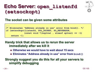 – 24 – CS 105
Echo Server: open_listenfd
(setsockopt)
The socket can be given some attributes
Handy trick that allows us to rerun the server
immediately after we kill it
 Otherwise we would have to wait about 15 secs
 Eliminates “Address already in use” error from bind()
Strongly suggest you do this for all your servers to
simplify debugging
...
/* Eliminates "Address already in use" error from bind(). */
if (setsockopt(listenfd, SOL_SOCKET, SO_REUSEADDR,
(const void *)&optval , sizeof optval) == -1)
return -1;
 