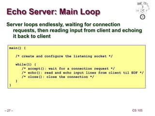 – 27 – CS 105
Echo Server: Main Loop
Server loops endlessly, waiting for connection
requests, then reading input from client and echoing
it back to client
main() {
/* create and configure the listening socket */
while(1) {
/* accept(): wait for a connection request */
/* echo(): read and echo input lines from client til EOF */
/* close(): close the connection */
}
}
 