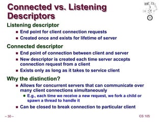 – 30 – CS 105
Connected vs. Listening
Descriptors
Listening descriptor
 End point for client connection requests
 Created once and exists for lifetime of server
Connected descriptor
 End point of connection between client and server
 New descriptor is created each time server accepts
connection request from a client
 Exists only as long as it takes to service client
Why the distinction?
 Allows for concurrent servers that can communicate over
many client connections simultaneously
 E.g., each time we receive a new request, we fork a child or
spawn a thread to handle it
 Can be closed to break connection to particular client
 