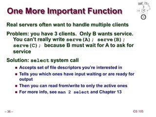 – 36 – CS 105
One More Important Function
Real servers often want to handle multiple clients
Problem: you have 3 clients. Only B wants service.
You can’t really write serve(A); serve(B);
serve(C); because B must wait for A to ask for
service
Solution: select system call
 Accepts set of file descriptors you’re interested in
 Tells you which ones have input waiting or are ready for
output
 Then you can read from/write to only the active ones
 For more info, see man 2 select and Chapter 13
 