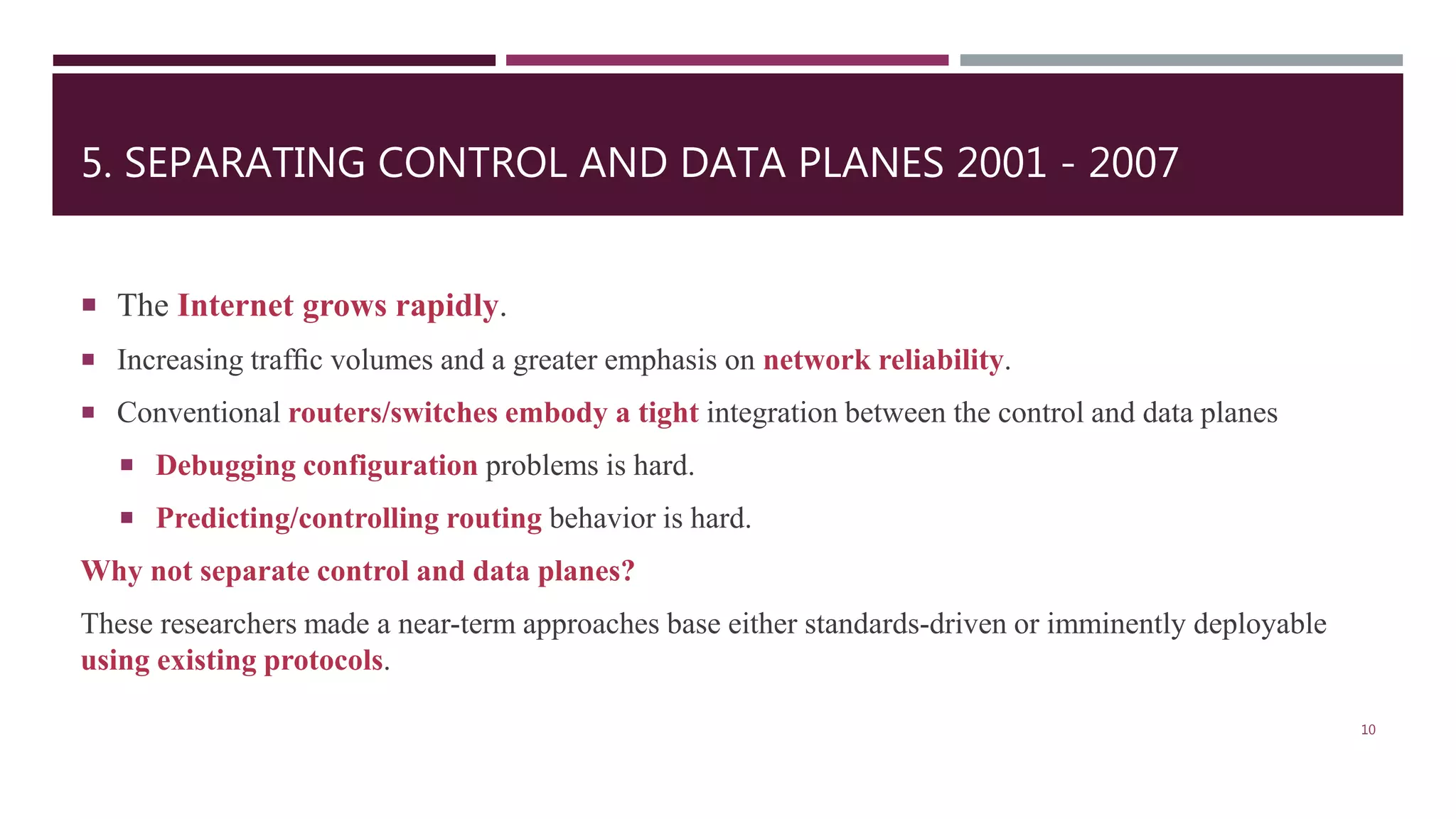5. SEPARATING CONTROL AND DATA PLANES 2001 - 2007
 The Internet grows rapidly.
 Increasing trafﬁc volumes and a greater emphasis on network reliability.
 Conventional routers/switches embody a tight integration between the control and data planes
 Debugging configuration problems is hard.
 Predicting/controlling routing behavior is hard.
Why not separate control and data planes?
These researchers made a near-term approaches base either standards-driven or imminently deployable
using existing protocols.
10
 