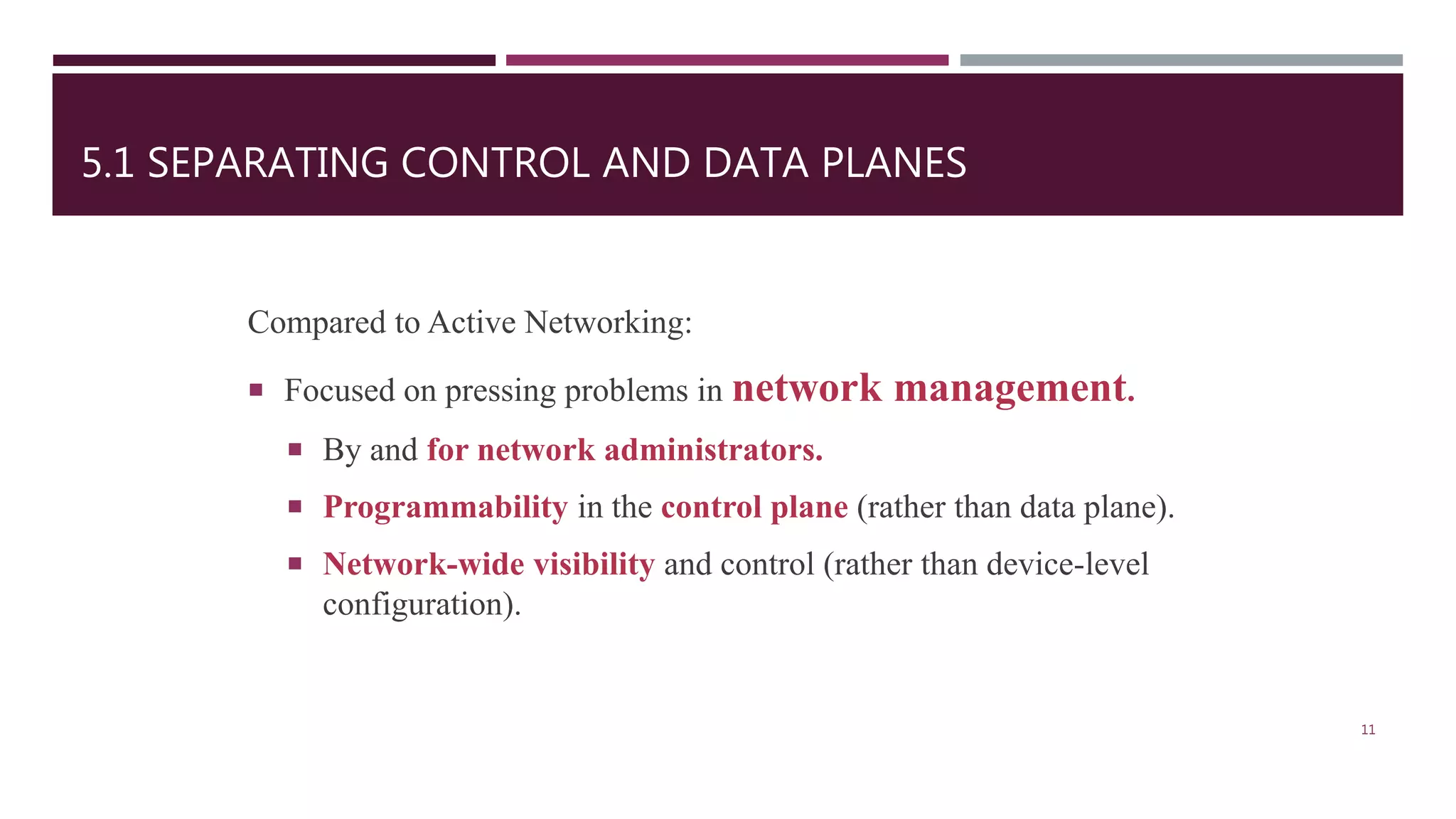 5.1 SEPARATING CONTROL AND DATA PLANES
Compared to Active Networking:
 Focused on pressing problems in network management.
 By and for network administrators.
 Programmability in the control plane (rather than data plane).
 Network-wide visibility and control (rather than device-level
configuration).
11
 