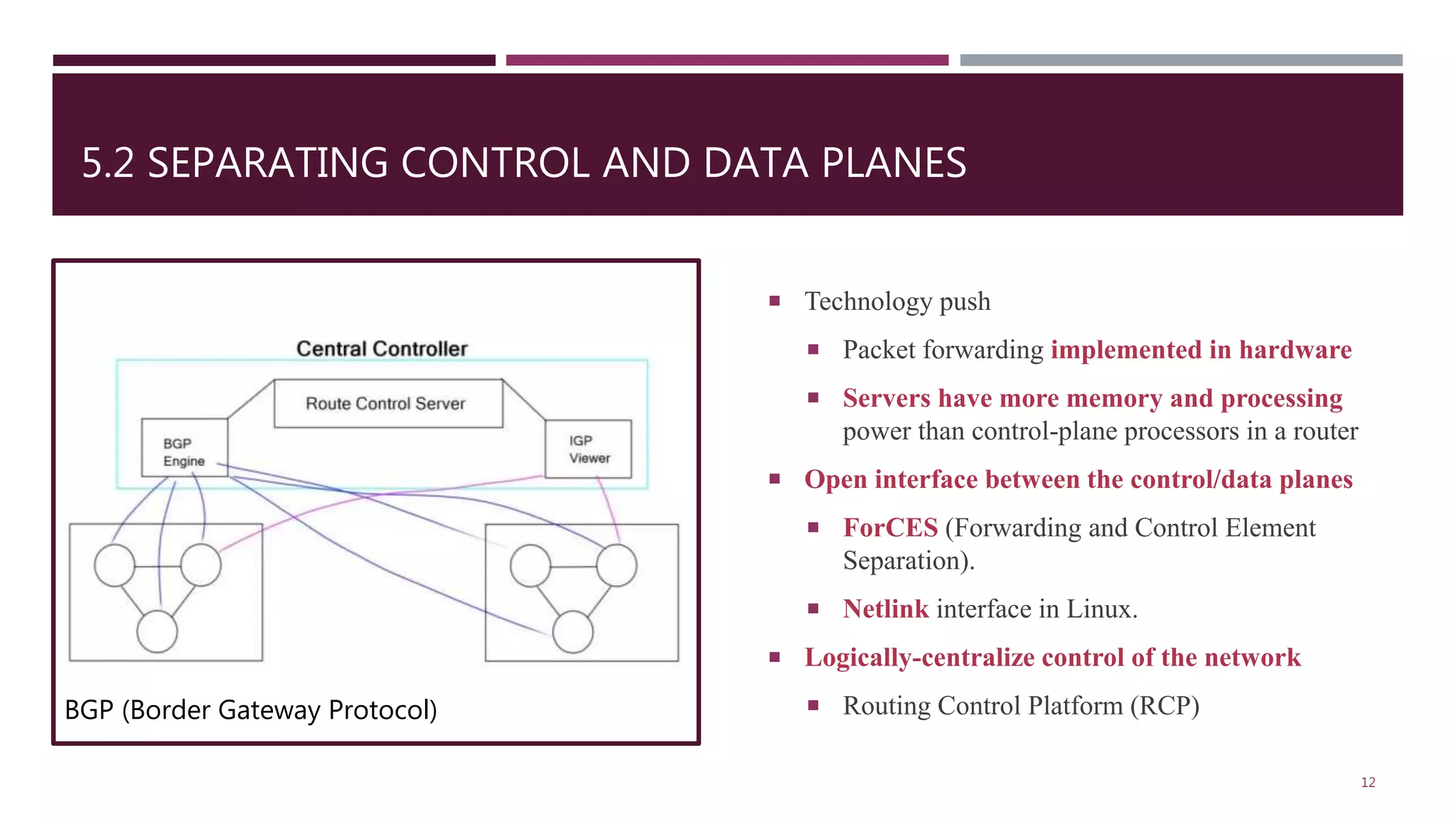 5.2 SEPARATING CONTROL AND DATA PLANES
 Technology push
 Packet forwarding implemented in hardware
 Servers have more memory and processing
power than control-plane processors in a router
 Open interface between the control/data planes
 ForCES (Forwarding and Control Element
Separation).
 Netlink interface in Linux.
 Logically-centralize control of the network
 Routing Control Platform (RCP)
12
BGP (Border Gateway Protocol)
 