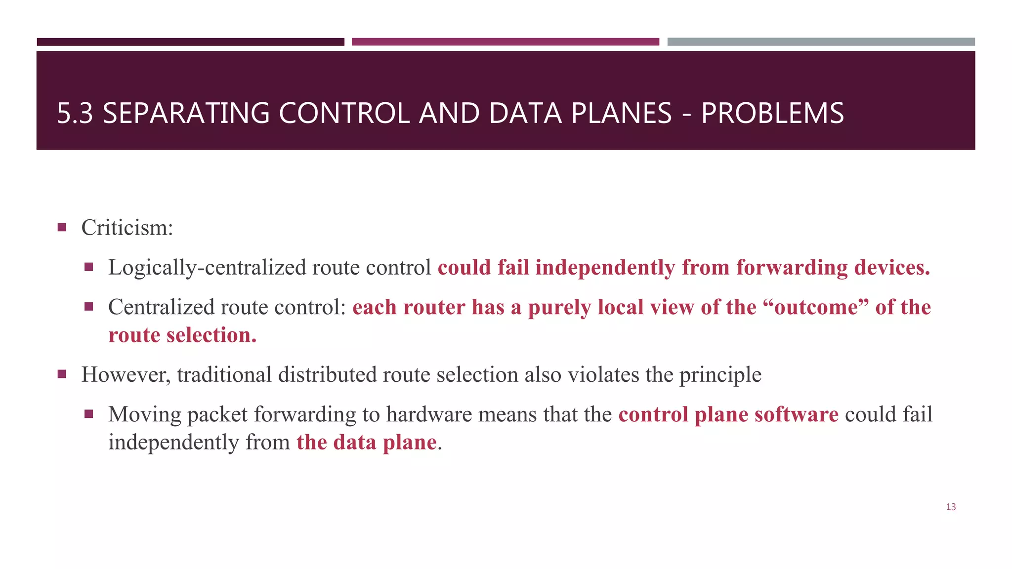5.3 SEPARATING CONTROL AND DATA PLANES - PROBLEMS
 Criticism:
 Logically-centralized route control could fail independently from forwarding devices.
 Centralized route control: each router has a purely local view of the “outcome” of the
route selection.
 However, traditional distributed route selection also violates the principle
 Moving packet forwarding to hardware means that the control plane software could fail
independently from the data plane.
13
 