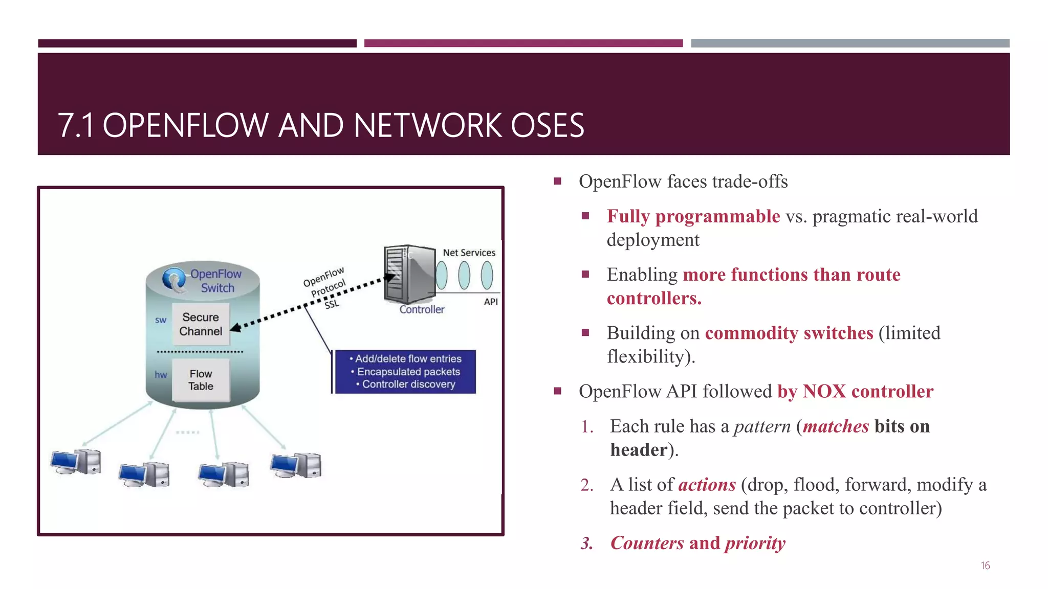 7.1 OPENFLOW AND NETWORK OSES
 OpenFlow faces trade-offs
 Fully programmable vs. pragmatic real-world
deployment
 Enabling more functions than route
controllers.
 Building on commodity switches (limited
flexibility).
 OpenFlow API followed by NOX controller
1. Each rule has a pattern (matches bits on
header).
2. A list of actions (drop, flood, forward, modify a
header field, send the packet to controller)
3. Counters and priority
16
 