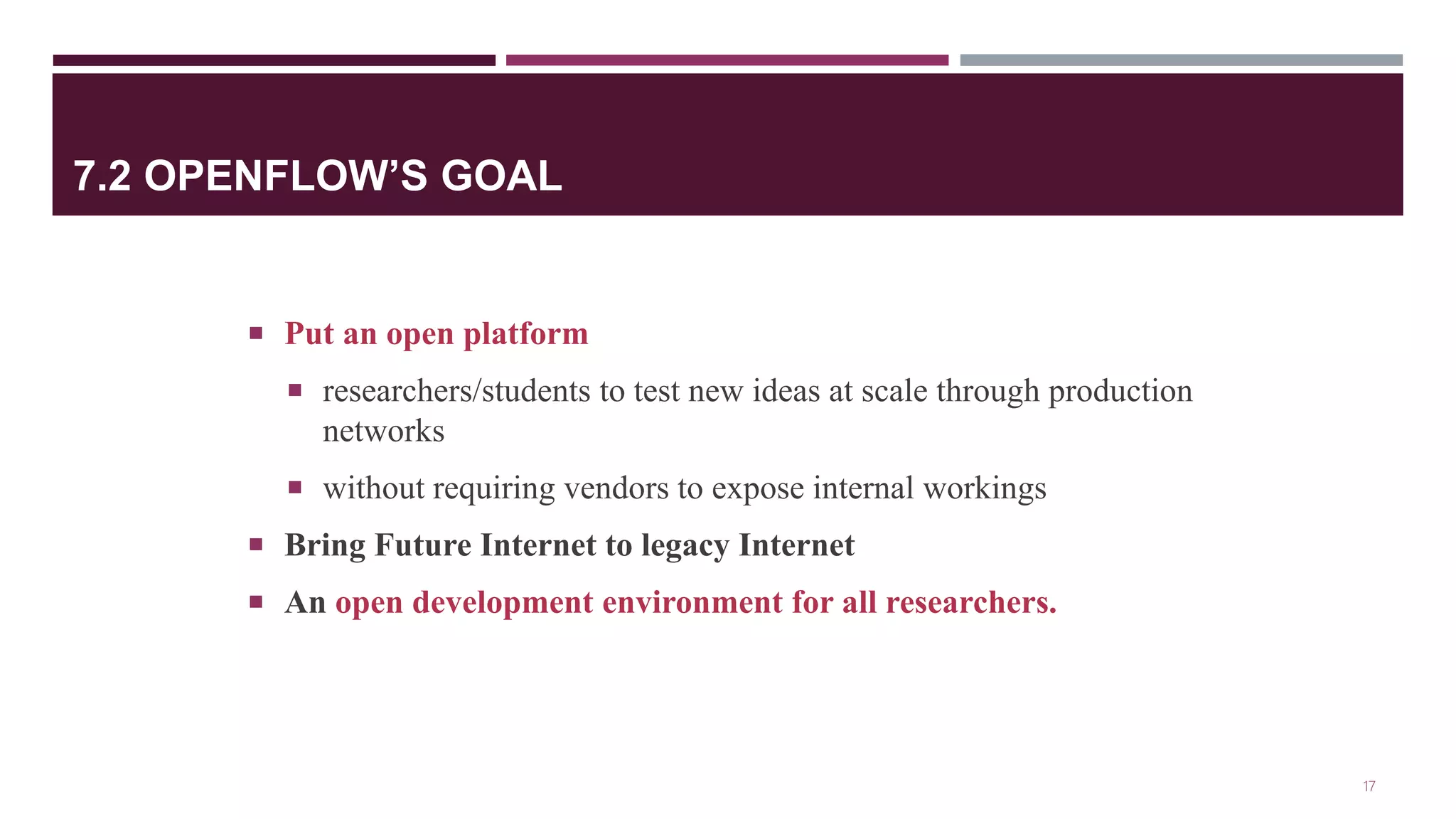 7.2 OPENFLOW’S GOAL
 Put an open platform
 researchers/students to test new ideas at scale through production
networks
 without requiring vendors to expose internal workings
 Bring Future Internet to legacy Internet
 An open development environment for all researchers.
17
 