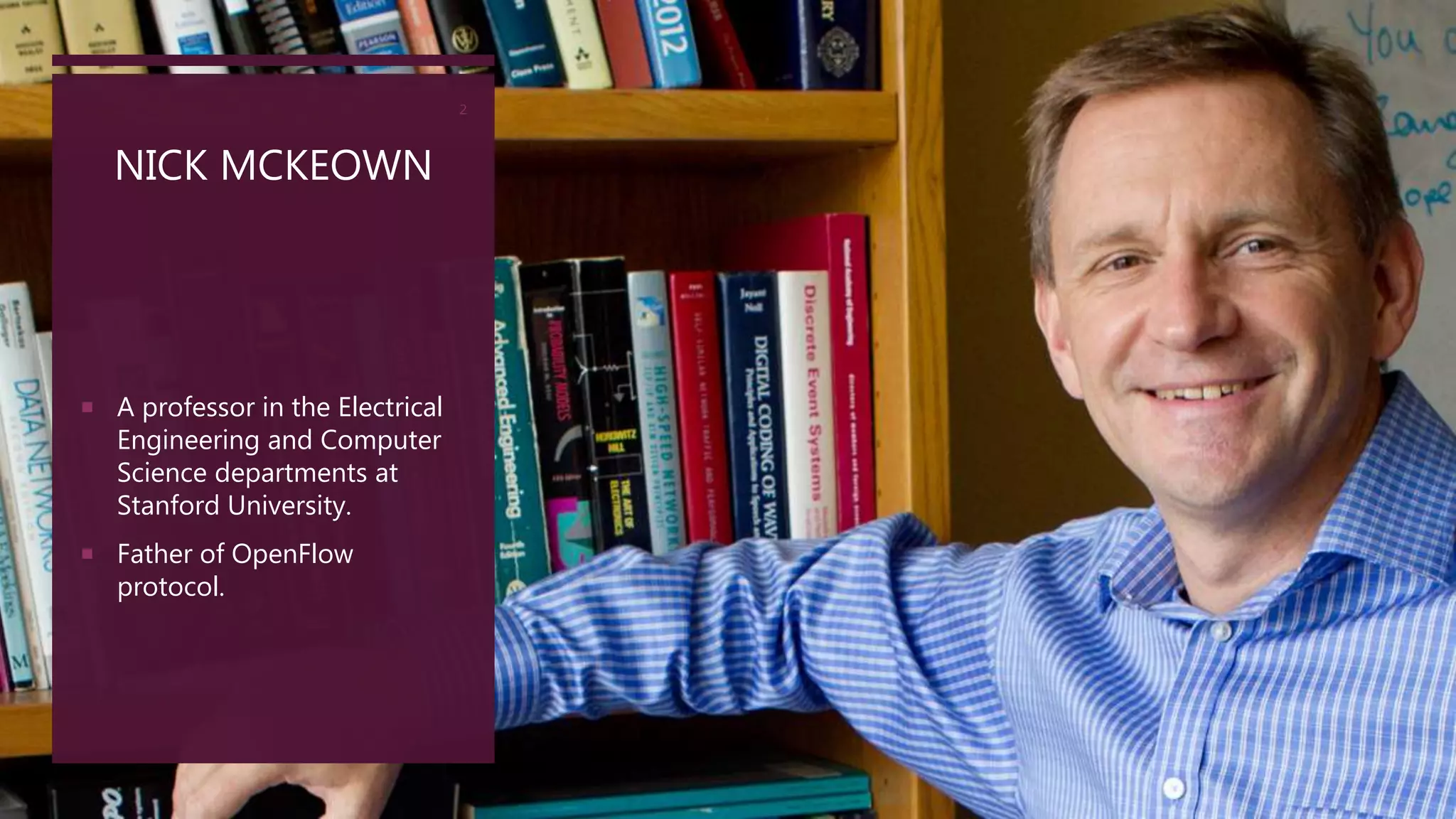 NICK MCKEOWN
2
 A professor in the Electrical
Engineering and Computer
Science departments at
Stanford University.
 Father of OpenFlow
protocol.
 