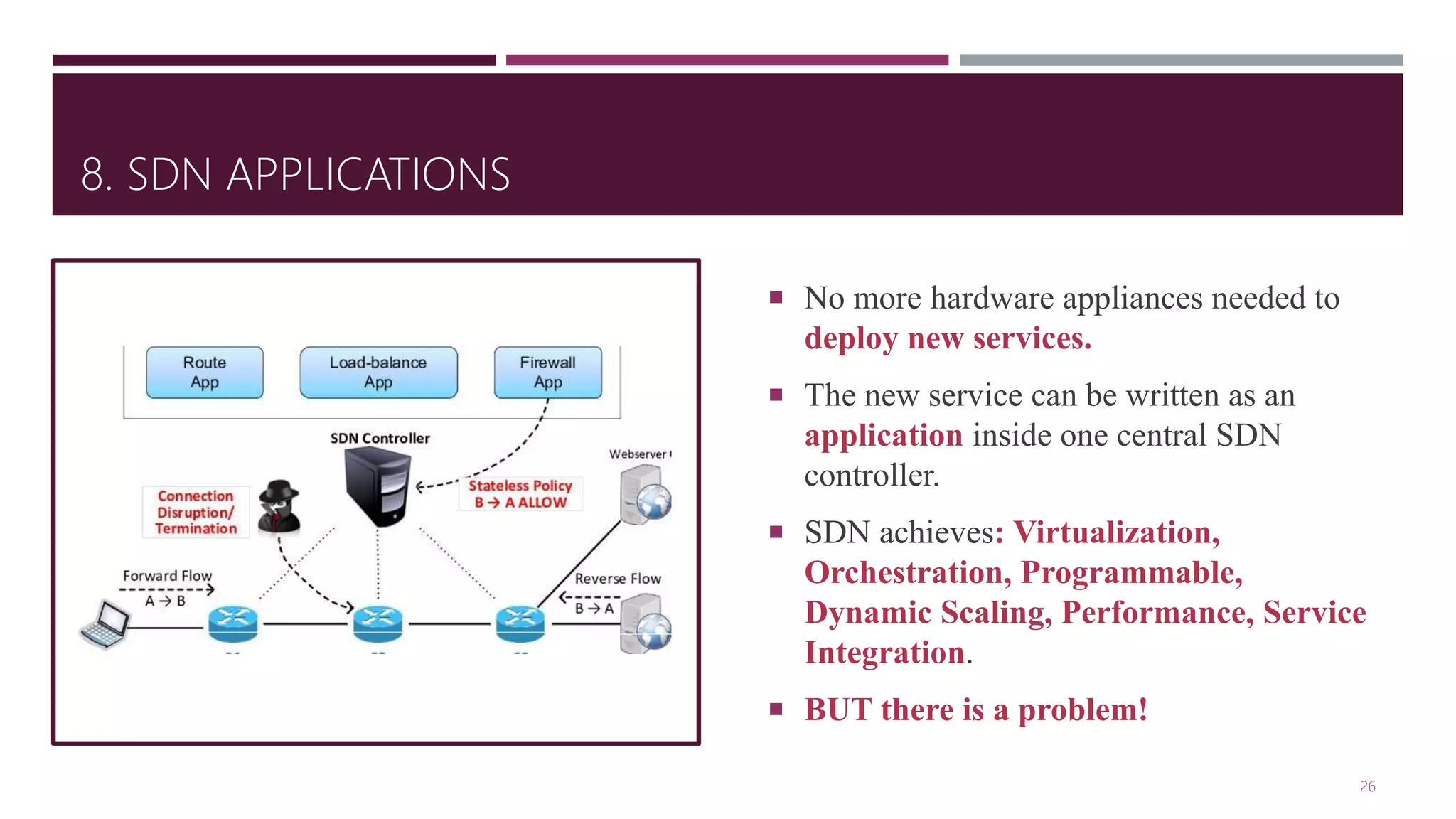 8. SDN APPLICATIONS
 No more hardware appliances needed to
deploy new services.
 The new service can be written as an
application inside one central SDN
controller.
 SDN achieves: Virtualization,
Orchestration, Programmable,
Dynamic Scaling, Performance, Service
Integration.
 BUT there is a problem!
26
 