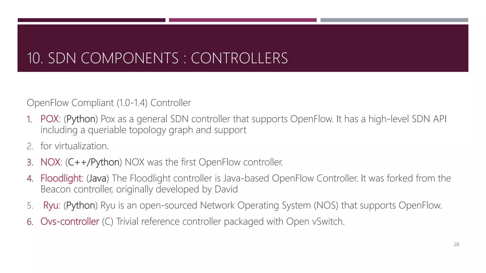 10. SDN COMPONENTS : CONTROLLERS
OpenFlow Compliant (1.0-1.4) Controller
1. POX: (Python) Pox as a general SDN controller that supports OpenFlow. It has a high-level SDN API
including a queriable topology graph and support
2. for virtualization.
3. NOX: (C++/Python) NOX was the first OpenFlow controller.
4. Floodlight: (Java) The Floodlight controller is Java-based OpenFlow Controller. It was forked from the
Beacon controller, originally developed by David
5. Ryu: (Python) Ryu is an open-sourced Network Operating System (NOS) that supports OpenFlow.
6. Ovs-controller (C) Trivial reference controller packaged with Open vSwitch.
28
 