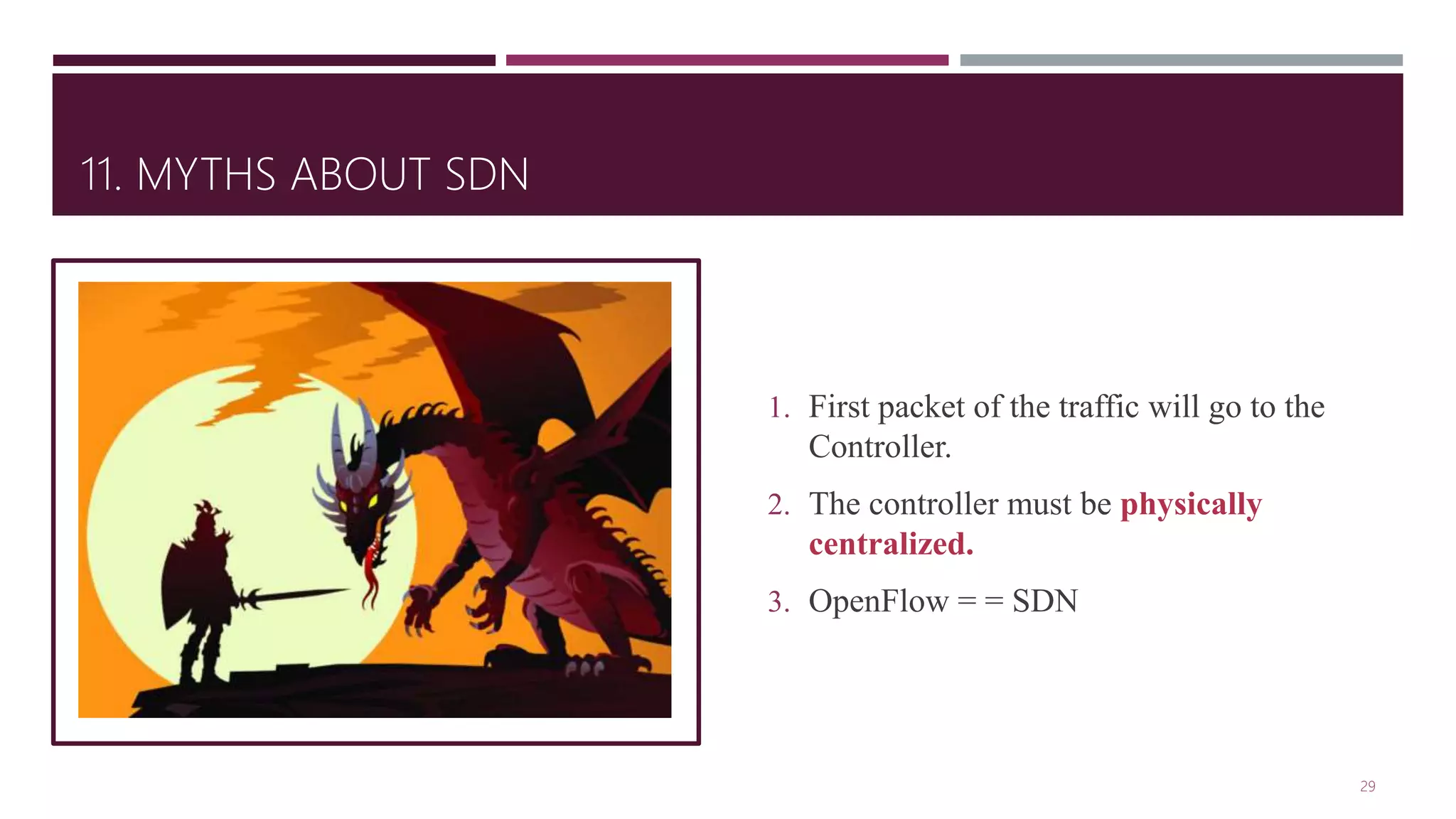 11. MYTHS ABOUT SDN
1. First packet of the traffic will go to the
Controller.
2. The controller must be physically
centralized.
3. OpenFlow = = SDN
29
 