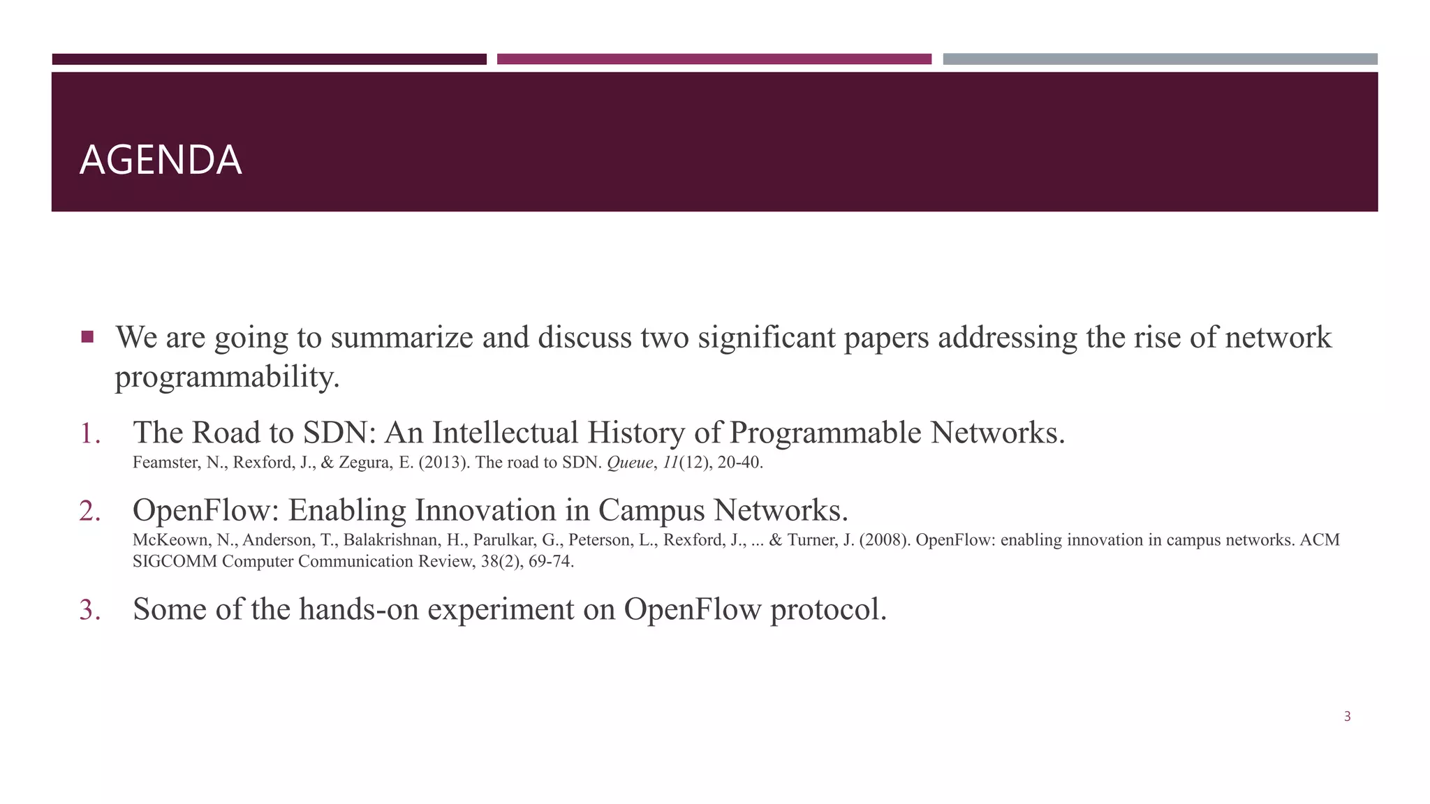 AGENDA
 We are going to summarize and discuss two significant papers addressing the rise of network
programmability.
1. The Road to SDN: An Intellectual History of Programmable Networks.
Feamster, N., Rexford, J., & Zegura, E. (2013). The road to SDN. Queue, 11(12), 20-40.
2. OpenFlow: Enabling Innovation in Campus Networks.
McKeown, N., Anderson, T., Balakrishnan, H., Parulkar, G., Peterson, L., Rexford, J., ... & Turner, J. (2008). OpenFlow: enabling innovation in campus networks. ACM
SIGCOMM Computer Communication Review, 38(2), 69-74.
3. Some of the hands-on experiment on OpenFlow protocol.
3
 