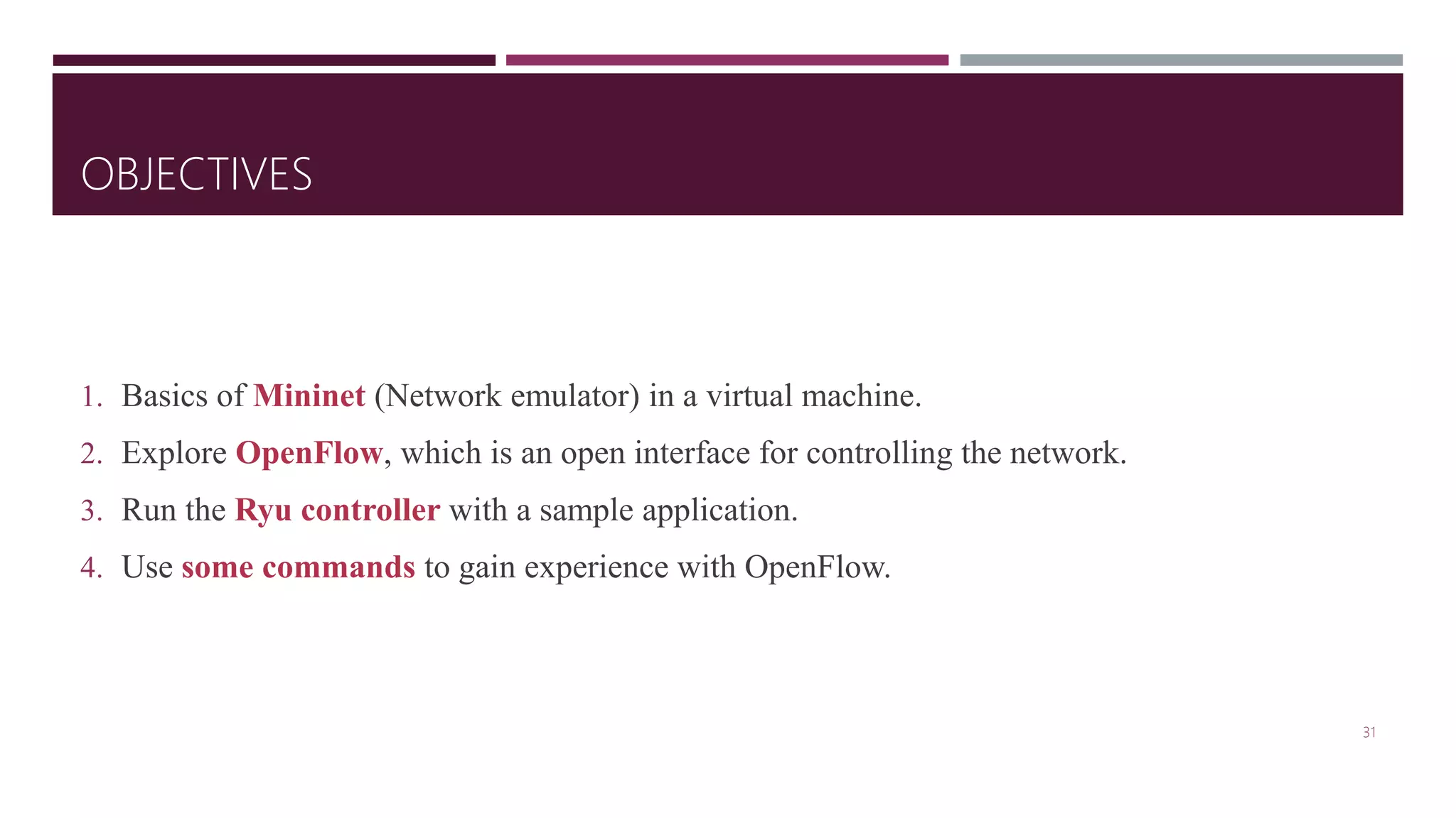 OBJECTIVES
1. Basics of Mininet (Network emulator) in a virtual machine.
2. Explore OpenFlow, which is an open interface for controlling the network.
3. Run the Ryu controller with a sample application.
4. Use some commands to gain experience with OpenFlow.
31
 