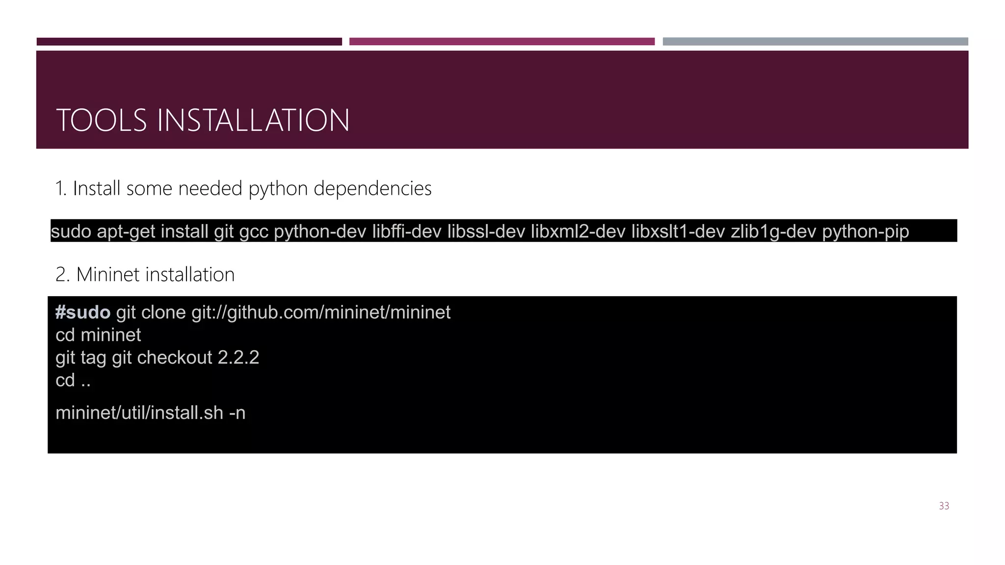 TOOLS INSTALLATION
33
#sudo git clone git://github.com/mininet/mininet
cd mininet
git tag git checkout 2.2.2
cd ..
mininet/util/install.sh -n
2. Mininet installation
sudo apt-get install git gcc python-dev libffi-dev libssl-dev libxml2-dev libxslt1-dev zlib1g-dev python-pip
1. Install some needed python dependencies
 