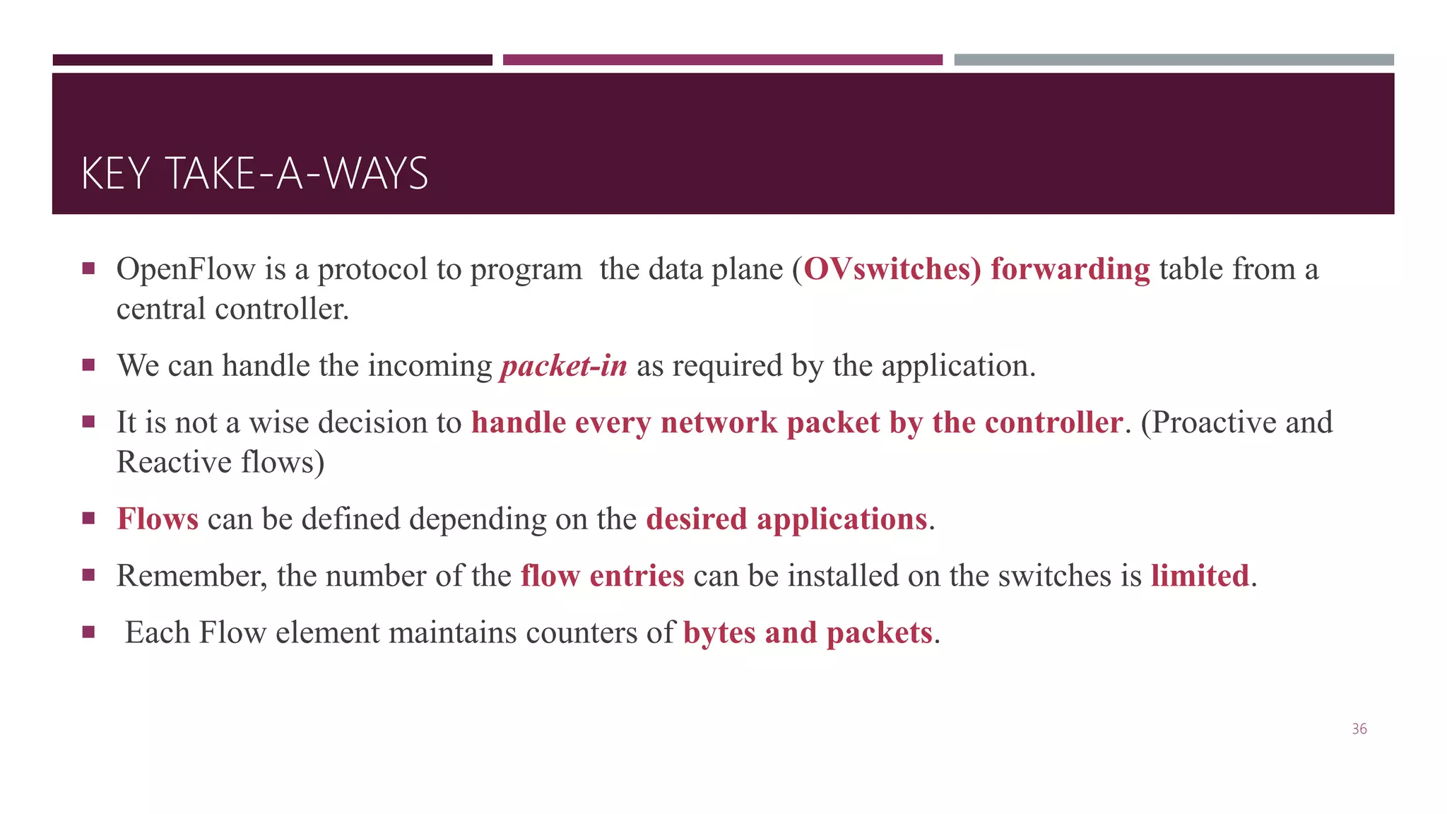 KEY TAKE-A-WAYS
 OpenFlow is a protocol to program the data plane (OVswitches) forwarding table from a
central controller.
 We can handle the incoming packet-in as required by the application.
 It is not a wise decision to handle every network packet by the controller. (Proactive and
Reactive flows)
 Flows can be defined depending on the desired applications.
 Remember, the number of the flow entries can be installed on the switches is limited.
 Each Flow element maintains counters of bytes and packets.
36
 