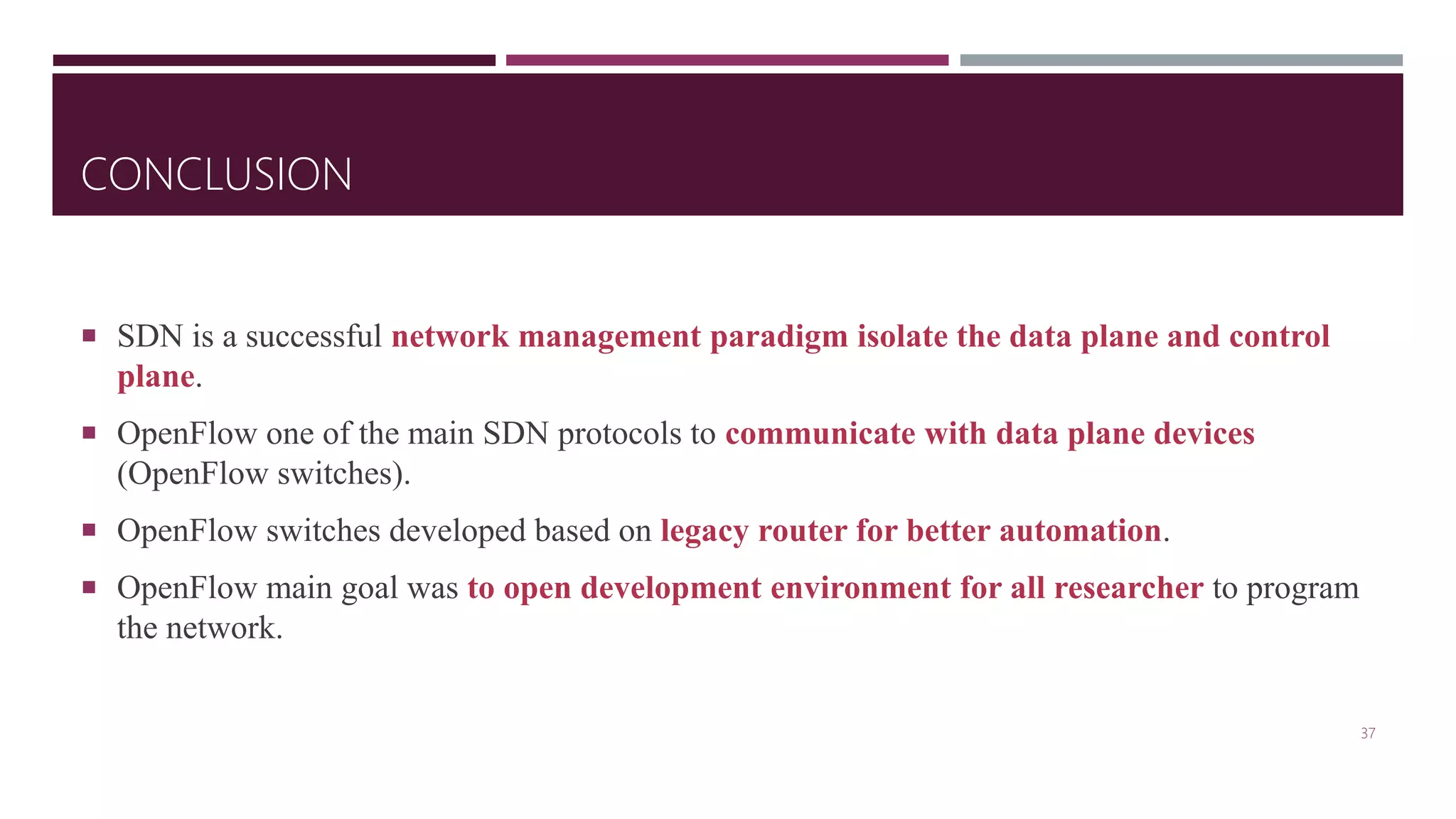 CONCLUSION
 SDN is a successful network management paradigm isolate the data plane and control
plane.
 OpenFlow one of the main SDN protocols to communicate with data plane devices
(OpenFlow switches).
 OpenFlow switches developed based on legacy router for better automation.
 OpenFlow main goal was to open development environment for all researcher to program
the network.
37
 