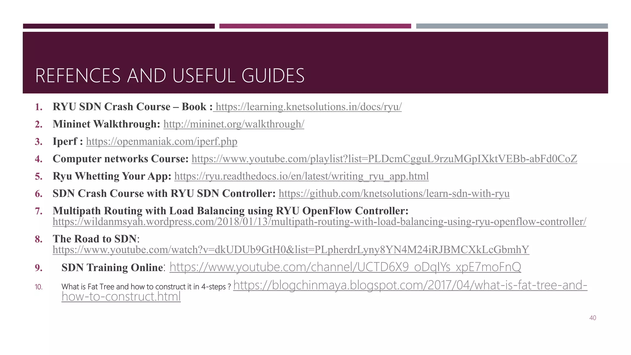 REFENCES AND USEFUL GUIDES
1. RYU SDN Crash Course – Book : https://learning.knetsolutions.in/docs/ryu/
2. Mininet Walkthrough: http://mininet.org/walkthrough/
3. Iperf : https://openmaniak.com/iperf.php
4. Computer networks Course: https://www.youtube.com/playlist?list=PLDcmCgguL9rzuMGpIXktVEBb-abFd0CoZ
5. Ryu Whetting Your App: https://ryu.readthedocs.io/en/latest/writing_ryu_app.html
6. SDN Crash Course with RYU SDN Controller: https://github.com/knetsolutions/learn-sdn-with-ryu
7. Multipath Routing with Load Balancing using RYU OpenFlow Controller:
https://wildanmsyah.wordpress.com/2018/01/13/multipath-routing-with-load-balancing-using-ryu-openflow-controller/
8. The Road to SDN:
https://www.youtube.com/watch?v=dkUDUb9GtH0&list=PLpherdrLyny8YN4M24iRJBMCXkLcGbmhY
9. SDN Training Online: https://www.youtube.com/channel/UCTD6X9_oDqIYs_xpE7moFnQ
10. What is Fat Tree and how to construct it in 4-steps ? https://blogchinmaya.blogspot.com/2017/04/what-is-fat-tree-and-
how-to-construct.html
40
 