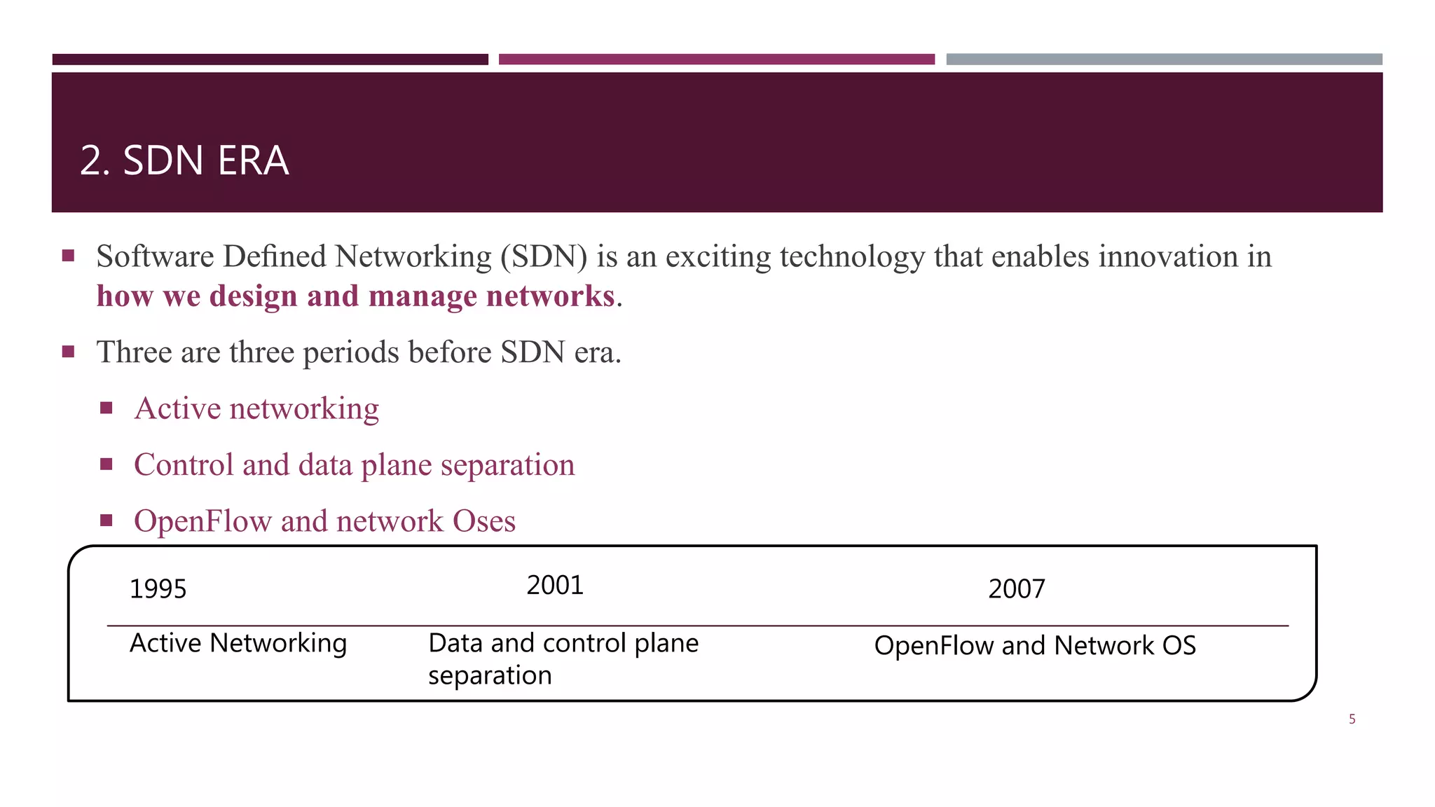 2. SDN ERA
 Software Deﬁned Networking (SDN) is an exciting technology that enables innovation in
how we design and manage networks.
 Three are three periods before SDN era.
 Active networking
 Control and data plane separation
 OpenFlow and network Oses
5
1995 2001 2007
Active Networking Data and control plane
separation
OpenFlow and Network OS
 
