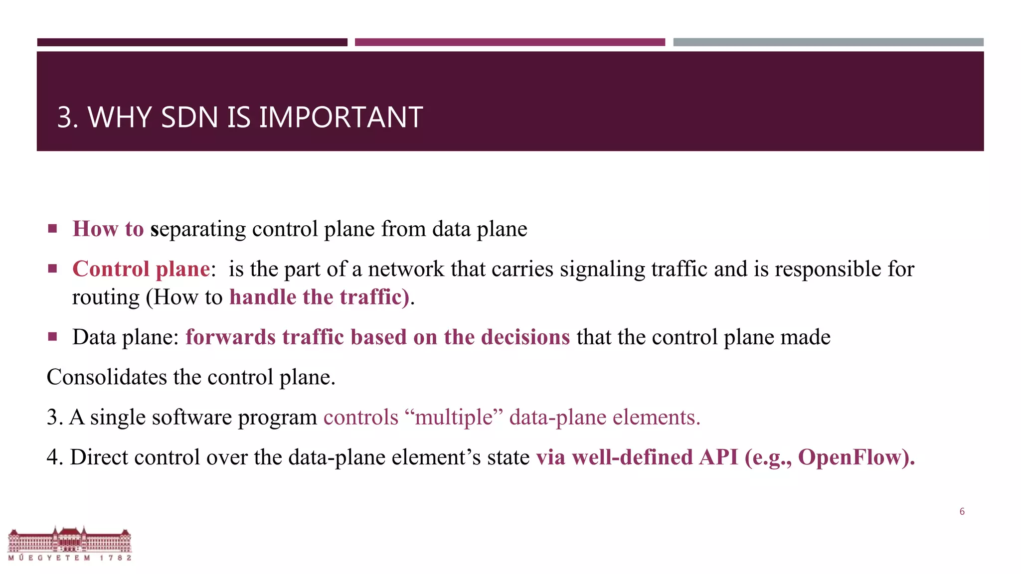 3. WHY SDN IS IMPORTANT
 How to separating control plane from data plane
 Control plane: is the part of a network that carries signaling traffic and is responsible for
routing (How to handle the traffic).
 Data plane: forwards traffic based on the decisions that the control plane made
Consolidates the control plane.
3. A single software program controls “multiple” data-plane elements.
4. Direct control over the data-plane element’s state via well-defined API (e.g., OpenFlow).
6
 