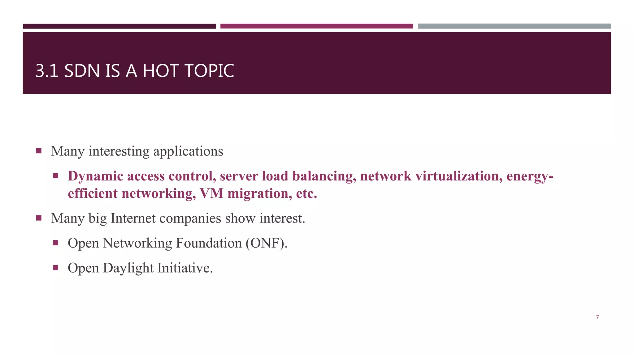 3.1 SDN IS A HOT TOPIC
 Many interesting applications
 Dynamic access control, server load balancing, network virtualization, energy-
efficient networking, VM migration, etc.
 Many big Internet companies show interest.
 Open Networking Foundation (ONF).
 Open Daylight Initiative.
7
 