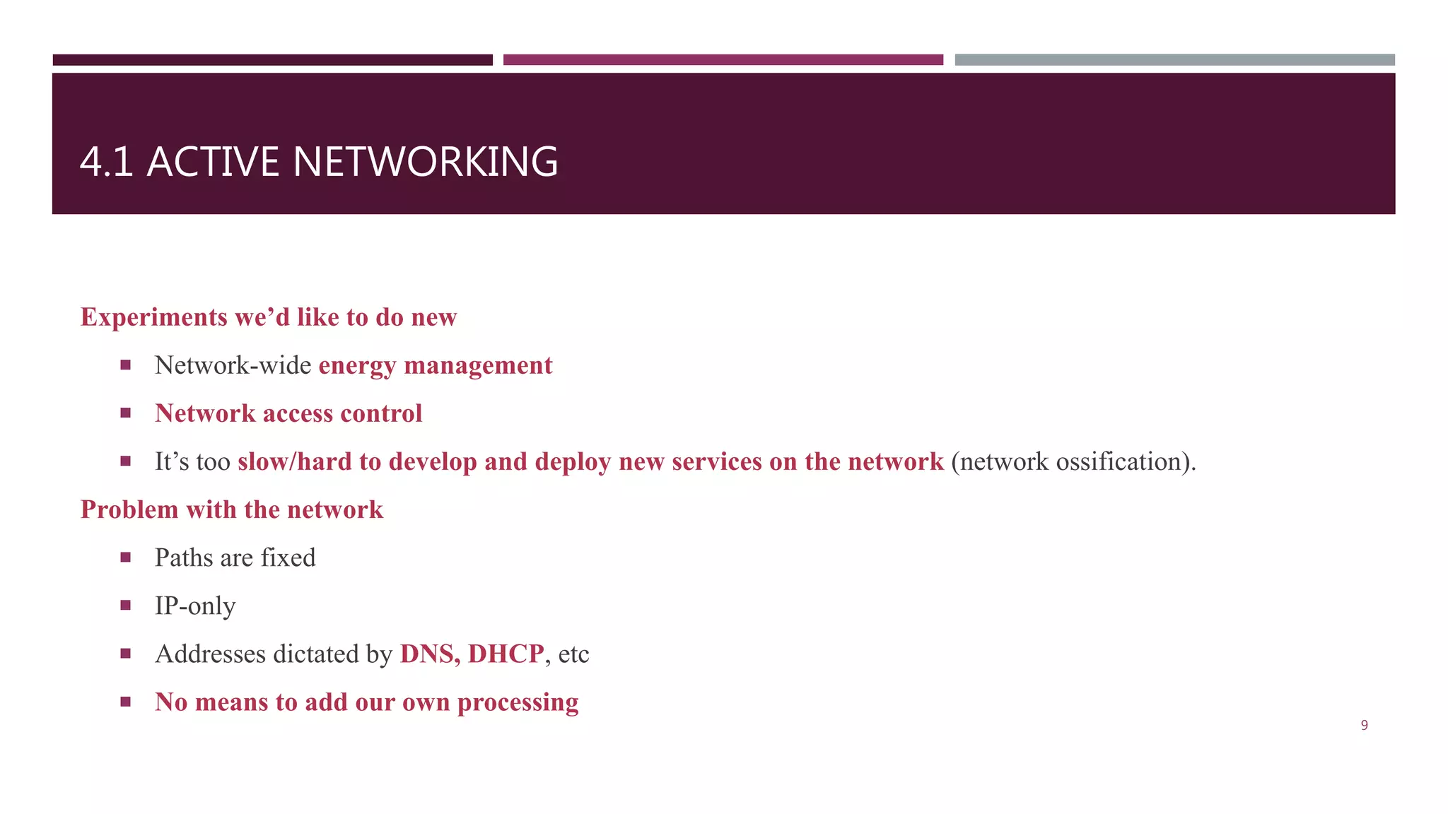 4.1 ACTIVE NETWORKING
Experiments we’d like to do new
 Network-wide energy management
 Network access control
 It’s too slow/hard to develop and deploy new services on the network (network ossification).
Problem with the network
 Paths are fixed
 IP-only
 Addresses dictated by DNS, DHCP, etc
 No means to add our own processing
9
 