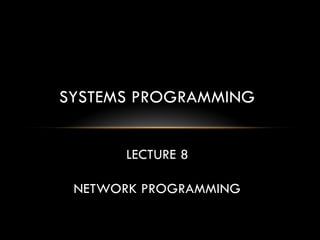 SYSTEMS PROGRAMMING
LECTURE 8
NETWORK PROGRAMMING
 