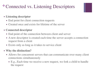 +Connected vs. Listening Descriptors
■ Listening descriptor
■ End point for client connection requests
■ Created once and exists for lifetime of the server
■ Connected descriptor
■ End point of the connection between client and server
■ A new descriptor is created each time the server accepts a connection
request from a client
■ Exists only as long as it takes to service client
■ Why the distinction?
■ Allows for concurrent servers that can communicate over many client
connections simultaneously
■ E.g., Each time we receive a new request, we fork a child to handle
the request
 