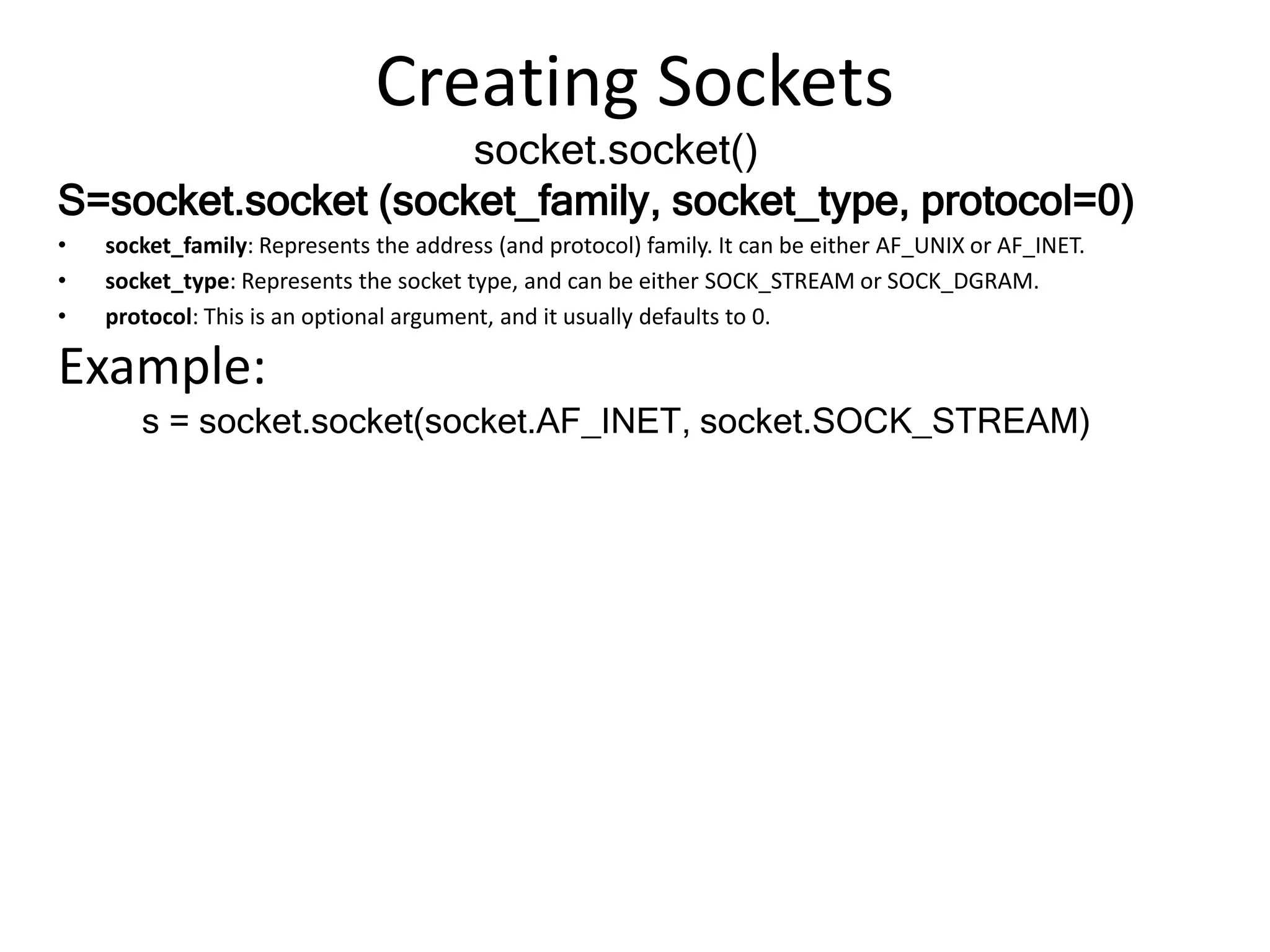 Creating Sockets
socket.socket()
S=socket.socket (socket_family, socket_type, protocol=0)
• socket_family: Represents the address (and protocol) family. It can be either AF_UNIX or AF_INET.
• socket_type: Represents the socket type, and can be either SOCK_STREAM or SOCK_DGRAM.
• protocol: This is an optional argument, and it usually defaults to 0.
Example:
s = socket.socket(socket.AF_INET, socket.SOCK_STREAM)
 