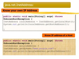 public static void main(String[] args) throws 
UnknownHostException { 
InetAddress localAddress = InetAddress.getLocalHost(); 
System.out.println(localAddress.getHostAddress()); 
} 
public static void main(String[] args) throws 
UnknownHostException { 
InetAddress googleAddress = 
InetAddress.getByName("www.google.com"); 
System.out.println(googleAddress.getHostAddress()); 
} 
 