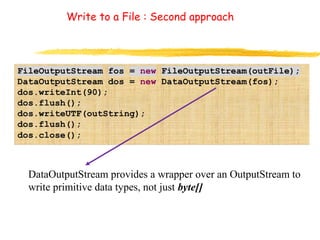 Write to a File : Second approach 
DataOutputStream provides a wrapper over an OutputStream to 
write primitive data types, not just byte[] 
 