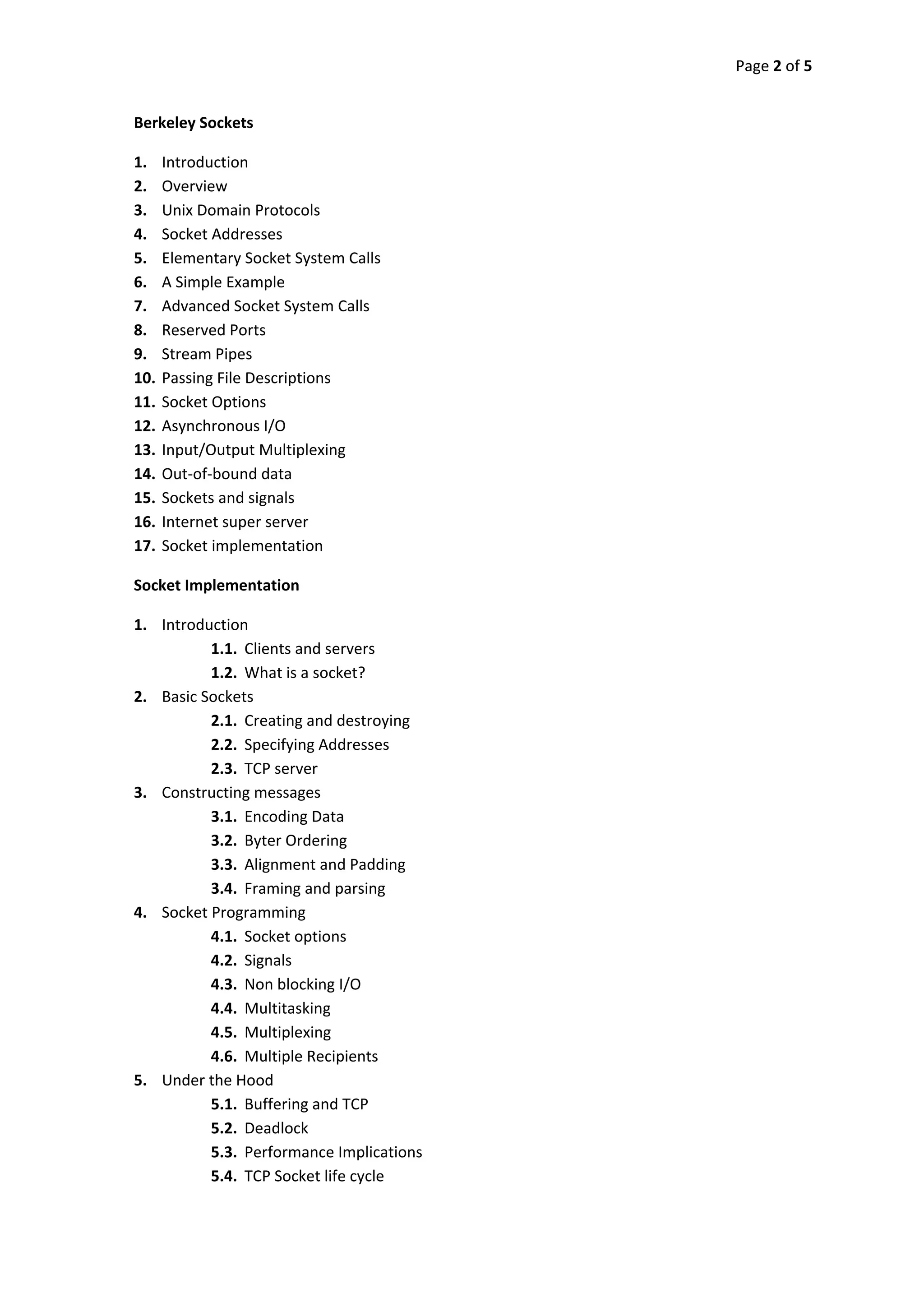 Page 2 of 5 
 

    Berkeley Sockets 

    1.    Introduction 
    2.    Overview 
    3.    Unix Domain Protocols 
    4.    Socket Addresses 
    5.    Elementary Socket System Calls 
    6.    A Simple Example 
    7.    Advanced Socket System Calls 
    8.    Reserved Ports 
    9.    Stream Pipes 
    10.   Passing File Descriptions 
    11.   Socket Options 
    12.   Asynchronous I/O 
    13.   Input/Output Multiplexing 
    14.   Out‐of‐bound data 
    15.   Sockets and signals 
    16.   Internet super server 
    17.   Socket implementation 

    Socket Implementation 

    1. Introduction 
              1.1. Clients and servers 
              1.2. What is a socket? 
    2. Basic Sockets 
              2.1. Creating and destroying 
              2.2. Specifying Addresses 
              2.3. TCP server 
    3. Constructing messages 
              3.1. Encoding Data 
              3.2. Byter Ordering 
              3.3. Alignment and Padding 
              3.4. Framing and parsing 
    4. Socket Programming 
              4.1. Socket options 
              4.2. Signals 
              4.3. Non blocking I/O 
              4.4. Multitasking 
              4.5. Multiplexing 
              4.6. Multiple Recipients 
    5. Under the Hood 
              5.1. Buffering and TCP 
              5.2. Deadlock 
              5.3. Performance Implications 
              5.4. TCP Socket life cycle 
 