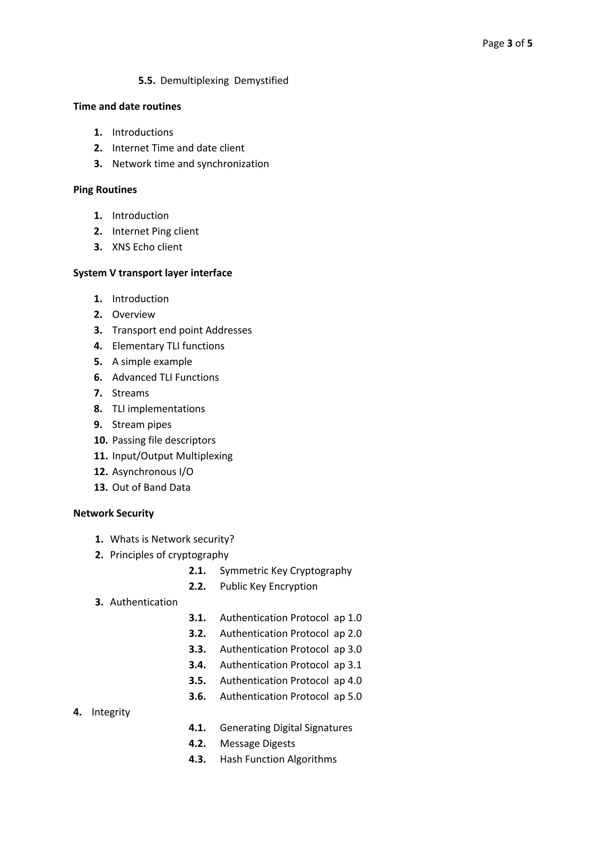 Page 3 of 5 
 

               5.5. Demultiplexing  Demystified 

Time and date routines 

    1. Introductions 
    2. Internet Time and date client 
    3. Network time and synchronization 

Ping Routines 

    1. Introduction 
    2. Internet Ping client 
    3. XNS Echo client 

System V transport layer interface 

    1.    Introduction 
    2.    Overview 
    3.    Transport end point Addresses 
    4.    Elementary TLI functions 
    5.    A simple example 
    6.    Advanced TLI Functions 
    7.    Streams 
    8.    TLI implementations 
    9.    Stream pipes 
    10.   Passing file descriptors 
    11.   Input/Output Multiplexing 
    12.   Asynchronous I/O 
    13.   Out of Band Data 

Network Security 

    1. Whats is Network security? 
    2. Principles of cryptography 
                         2.1. Symmetric Key Cryptography 
                         2.2. Public Key Encryption 
    3. Authentication 
                         3.1. Authentication Protocol  ap 1.0 
                         3.2. Authentication Protocol  ap 2.0 
                         3.3. Authentication Protocol  ap 3.0 
                         3.4. Authentication Protocol  ap 3.1 
                         3.5. Authentication Protocol  ap 4.0 
                         3.6. Authentication Protocol  ap 5.0 
4. Integrity 
                         4.1. Generating Digital Signatures 
                         4.2. Message Digests 
                         4.3. Hash Function Algorithms 
         
 